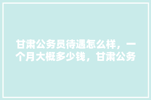 甘肃公务员待遇怎么样，一个月大概多少钱，甘肃公务员历年考试题目 公考知识