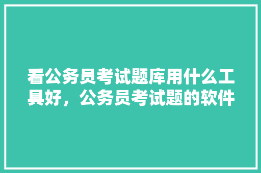 看公务员考试题库用什么工具好，公务员考试题的软件有哪些 公考知识