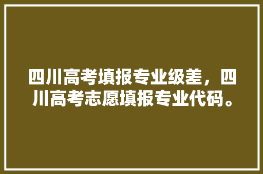 四川高考填报专业级差，四川高考志愿填报专业代码。 专业填报