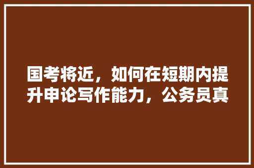 国考将近，如何在短期内提升申论写作能力，公务员真考题 公考知识