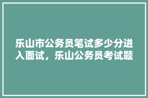 乐山市公务员笔试多少分进入面试，乐山公务员考试题及答案 公考知识
