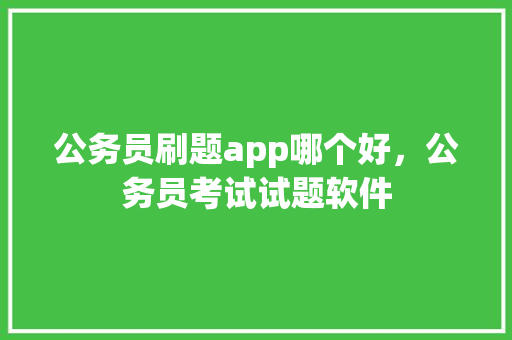 公务员刷题app哪个好，公务员考试试题软件 大学排名