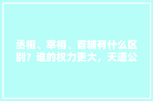 丞相、宰相、首辅有什么区别？谁的权力更大，天道公考面试班怎么样 教育科普