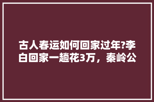 古人春运如何回家过年?李白回家一趟花3万，秦岭公务员考试题及答案 公考知识