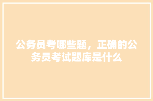 公务员考哪些题，正确的公务员考试题库是什么 建筑考试