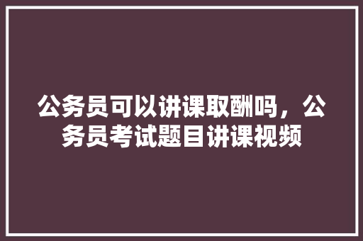 公务员可以讲课取酬吗，公务员考试题目讲课视频 建筑考试