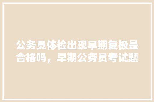 公务员体检出现早期复极是合格吗，早期公务员考试题目及答案 公考知识