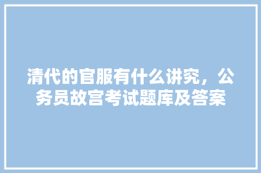 清代的官服有什么讲究，公务员故宫考试题库及答案 教育科普