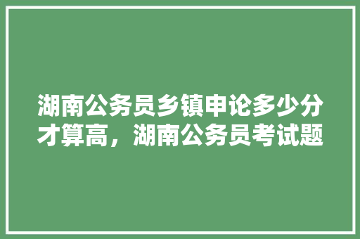 湖南公务员乡镇申论多少分才算高，湖南公务员考试题申论答题技巧 教育科普