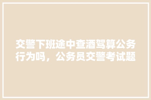 交警下班途中查酒驾算公务行为吗，公务员交警考试题库及答案