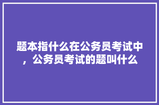 题本指什么在公务员考试中，公务员考试的题叫什么 教育科普