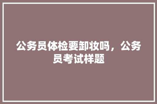 公务员体检要卸妆吗，公务员考试样题 大学排名