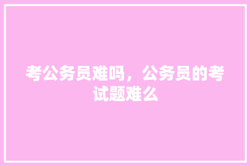 考公务员难吗，公务员的考试题难么