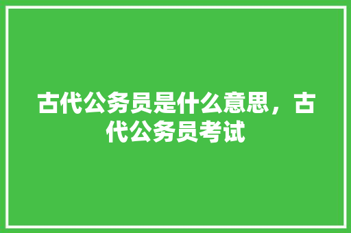 古代公务员是什么意思，古代公务员考试 专业填报