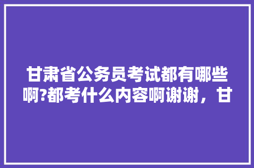 甘肃省公务员考试都有哪些啊?都考什么内容啊谢谢，甘肃省公务员考试题库及答案 建筑考试