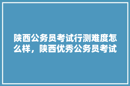 陕西公务员考试行测难度怎么样，陕西优秀公务员考试题型有哪些 教育科普