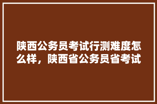 陕西公务员考试行测难度怎么样，陕西省公务员省考试卷 大学排名