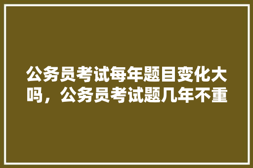 公务员考试每年题目变化大吗，公务员考试题几年不重复考试 教育科普