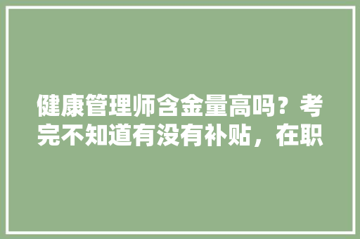 健康管理师含金量高吗？考完不知道有没有补贴，在职公务员转岗考试题库及答案 公考知识