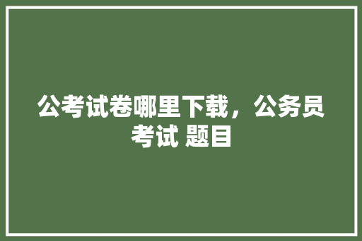 公考试卷哪里下载，公务员考试 题目 大学排名