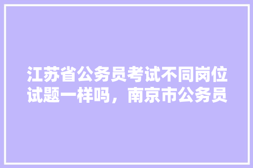 江苏省公务员考试不同岗位试题一样吗，南京市公务员考试试题 大学排名