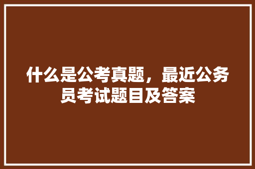 什么是公考真题，最近公务员考试题目及答案 公考知识