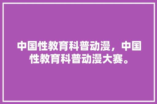 中国性教育科普动漫，中国性教育科普动漫大赛。 教育科普