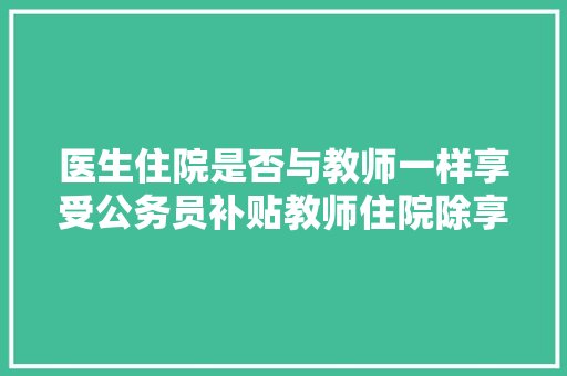 医生住院是否与教师一样享受公务员补贴教师住院除享受医保报销外还另有公务员补贴医生有吗，医生公务员考试题一样吗多少分 公考知识