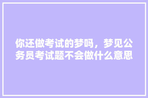 你还做考试的梦吗，梦见公务员考试题不会做什么意思 教育科普