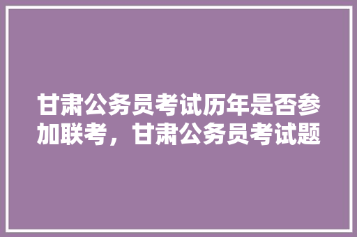 甘肃公务员考试历年是否参加联考，甘肃公务员考试题库及答案 专业填报