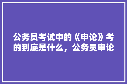 公务员考试中的《申论》考的到底是什么，公务员申论考试题库及答案 公考知识