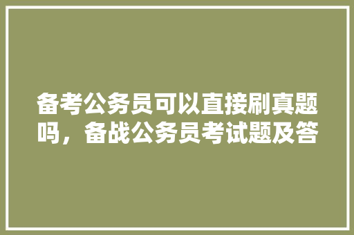 备考公务员可以直接刷真题吗，备战公务员考试题及答案 大学排名