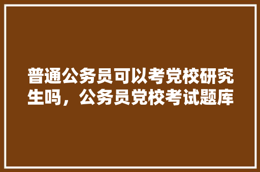 普通公务员可以考党校研究生吗，公务员党校考试题库及答案 专业填报