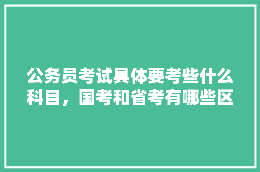 公务员考试具体要考些什么科目，国考和省考有哪些区别，公务员考试入学考试题及答案 大学排名