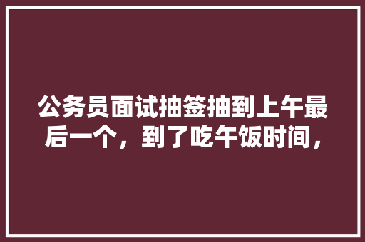 公务员面试抽签抽到上午最后一个，到了吃午饭时间，可以说的快点吗?评委也坐不住了，要吃饭了，公务员午餐考试题库及答案