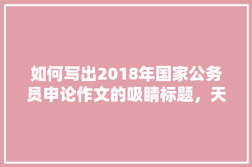 如何写出2018年国家公务员申论作文的吸睛标题，天津公务员申论作文