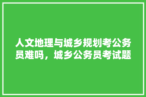 人文地理与城乡规划考公务员难吗，城乡公务员考试题目及答案