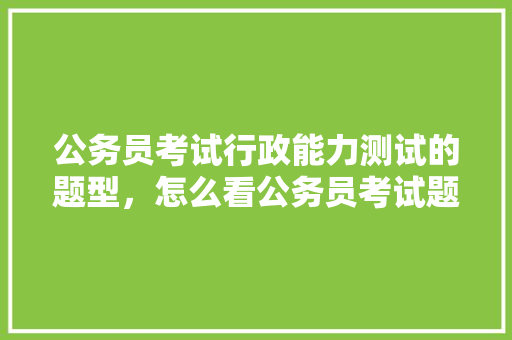 公务员考试行政能力测试的题型，怎么看公务员考试题型分布 公考知识