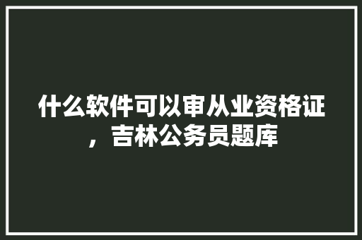 什么软件可以审从业资格证，吉林公务员题库 教育科普