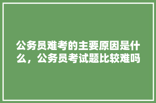 公务员难考的主要原因是什么，公务员考试题比较难吗 建筑考试