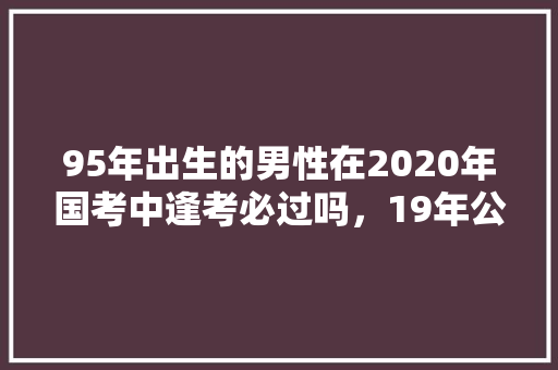 95年出生的男性在2020年国考中逢考必过吗，19年公务员考试题目 建筑考试