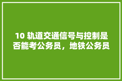 10 轨道交通信号与控制是否能考公务员，地铁公务员考试题及答案 教育科普