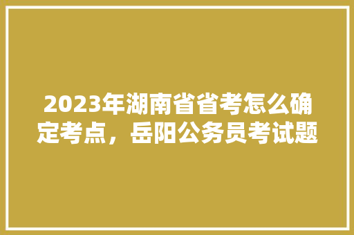 2023年湖南省省考怎么确定考点，岳阳公务员考试题目及答案 教育科普