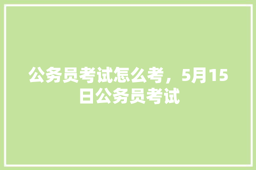 公务员考试怎么考，5月15日公务员考试 教育科普