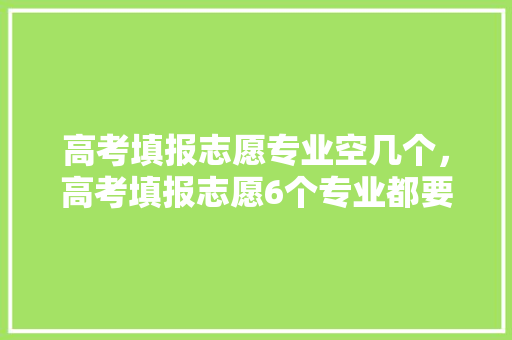 高考填报志愿专业空几个，高考填报志愿6个专业都要填完吗。 专业填报