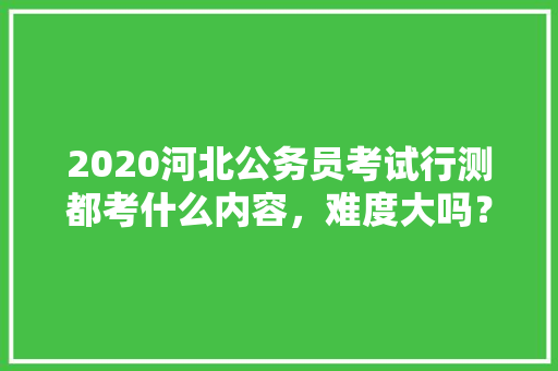2020河北公务员考试行测都考什么内容，难度大吗？有哪些小技巧，公务员考试题解读及答案大全 教育科普