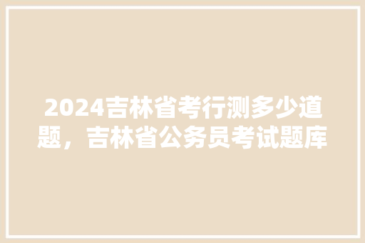 2024吉林省考行测多少道题，吉林省公务员考试题库及答案 大学排名