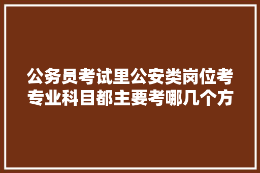 公务员考试里公安类岗位考专业科目都主要考哪几个方面，公务员民警考试题目 建筑考试
