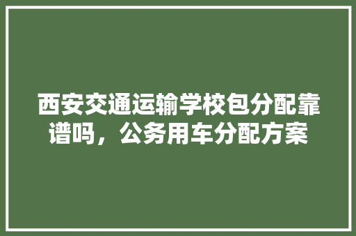 西安交通运输学校包分配靠谱吗，公务用车分配方案 专业填报