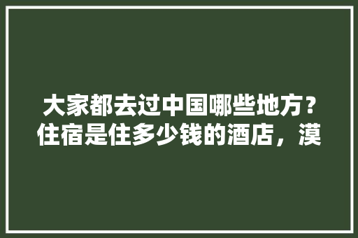 大家都去过中国哪些地方？住宿是住多少钱的酒店，漠河公务员网 专业填报